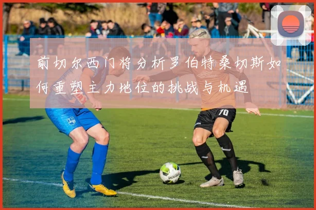 前切尔西门将分析罗伯特桑切斯如何重塑主力地位的挑战与机遇