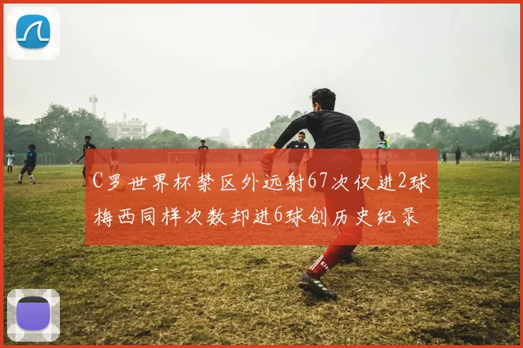 C罗世界杯禁区外远射67次仅进2球梅西同样次数却进6球创历史纪录