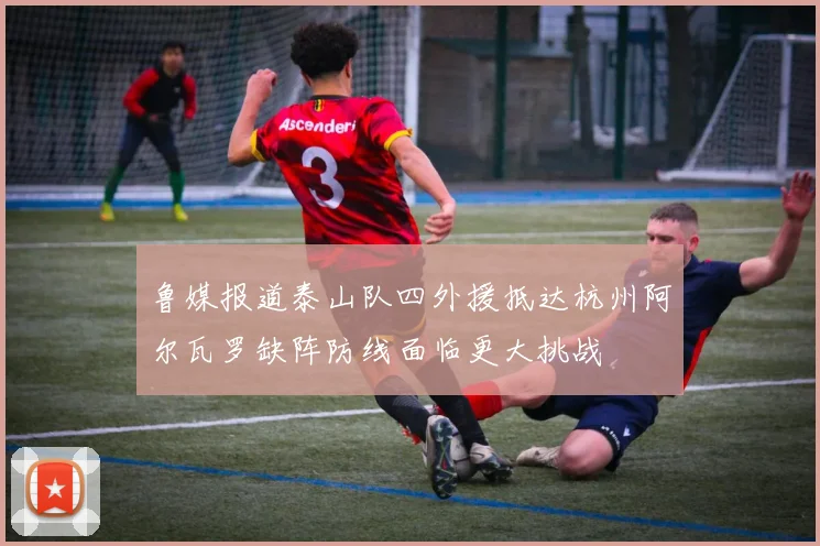 鲁媒报道泰山队四外援抵达杭州阿尔瓦罗缺阵防线面临更大挑战