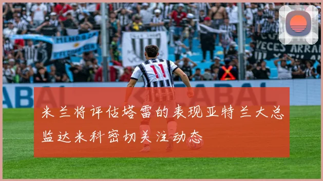 米兰将评估塔雷的表现亚特兰大总监达米科密切关注动态