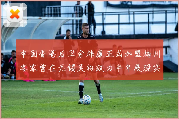 中国香港后卫余炜廉正式加盟梅州客家曾在无锡吴钩效力半年展现实力