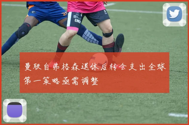 曼联自弗格森退休后转会支出全球第一策略亟需调整