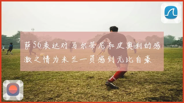 萨56表达对马尔蒂尼和皮奥利的感激之情为米兰一员感到无比自豪