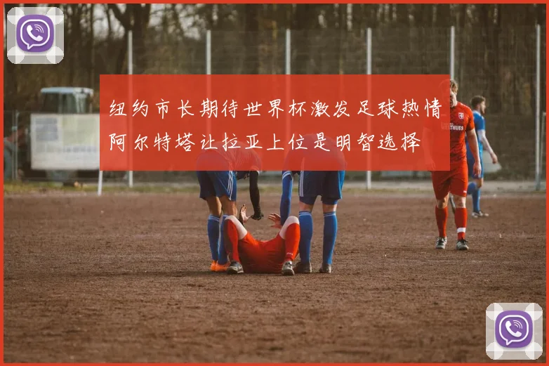纽约市长期待世界杯激发足球热情阿尔特塔让拉亚上位是明智选择