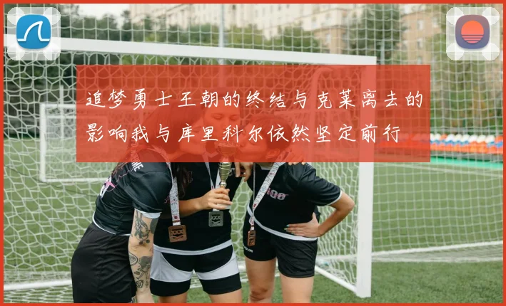 追梦勇士王朝的终结与克莱离去的影响我与库里科尔依然坚定前行