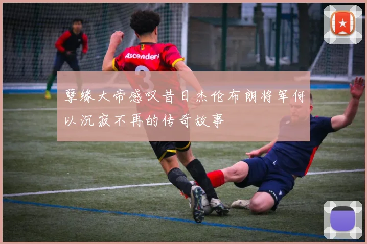 孽缘大帝感叹昔日杰伦布朗将军何以沉寂不再的传奇故事