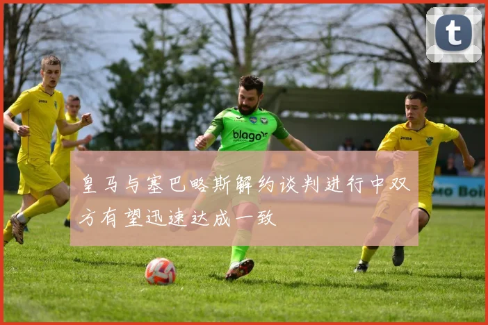 皇马与塞巴略斯解约谈判进行中双方有望迅速达成一致