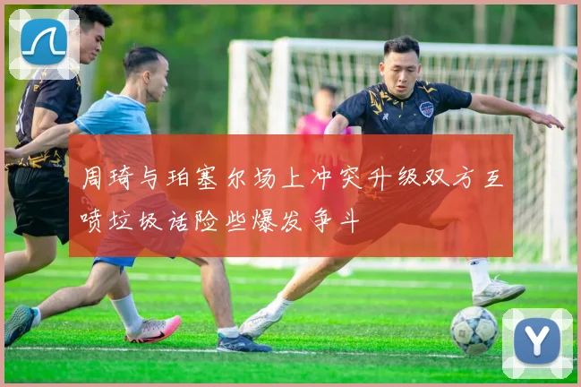 周琦与珀塞尔场上冲突升级双方互喷垃圾话险些爆发争斗