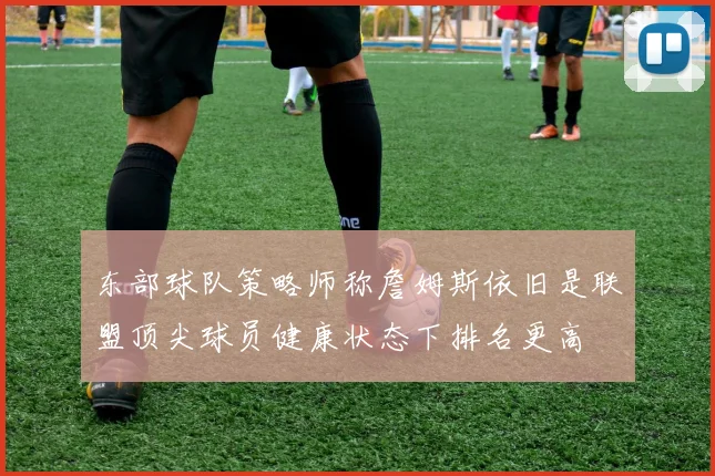 东部球队策略师称詹姆斯依旧是联盟顶尖球员健康状态下排名更高