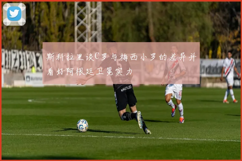 斯科拉里谈C罗与梅西小罗的差异并看好阿根廷卫冕实力