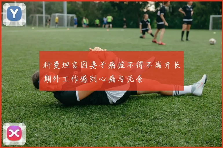 科曼坦言因妻子癌症不得不离开长期外工作感到心痛与无奈