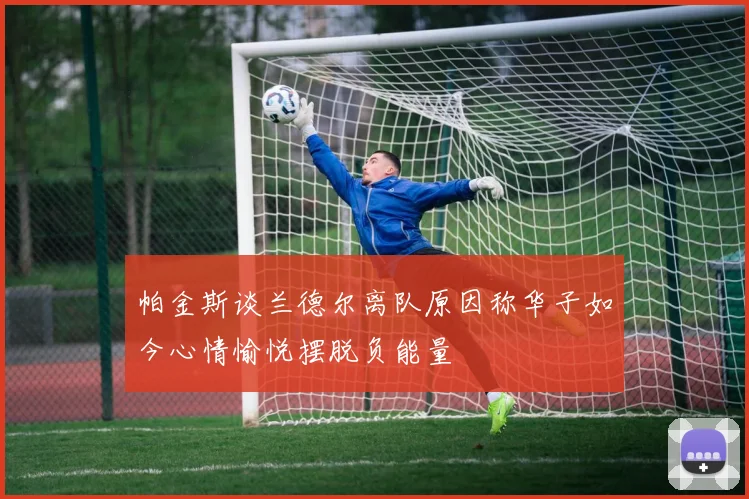帕金斯谈兰德尔离队原因称华子如今心情愉悦摆脱负能量