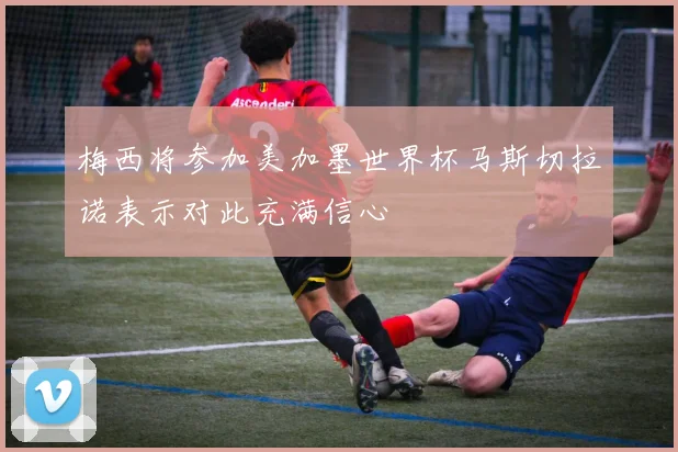 梅西将参加美加墨世界杯马斯切拉诺表示对此充满信心