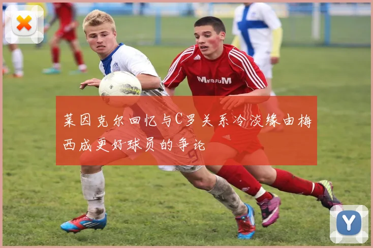 莱因克尔回忆与C罗关系冷淡缘由梅西成更好球员的争论