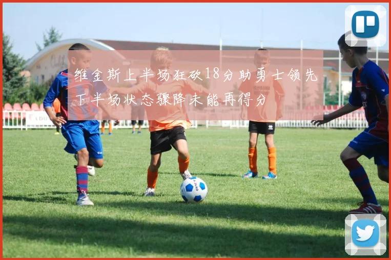 维金斯上半场狂砍18分助勇士领先下半场状态骤降未能再得分