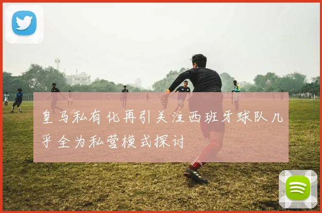 皇马私有化再引关注西班牙球队几乎全为私营模式探讨