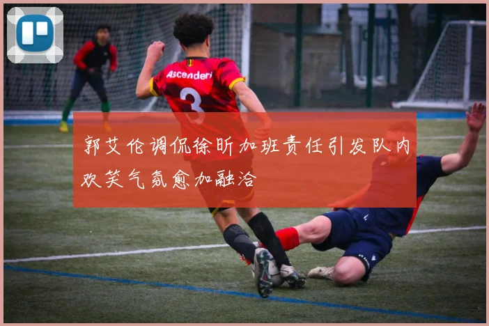 郭艾伦调侃徐昕加班责任引发队内欢笑气氛愈加融洽