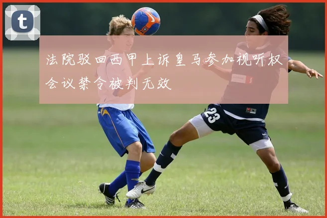 法院驳回西甲上诉皇马参加视听权会议禁令被判无效
