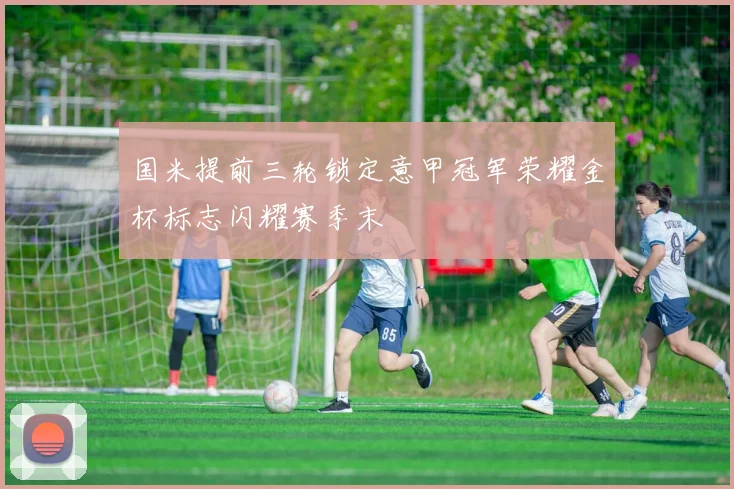 国米提前三轮锁定意甲冠军荣耀金杯标志闪耀赛季末