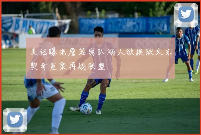 美记曝老詹若离队湖人欲换欧文东契奇重聚再战联盟