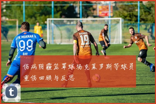 伤病阴霾笼罩球场克莱罗斯等球员重伤回顾与反思