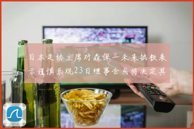 日本足协主席对森保一未来执教表示谨慎乐观23日理事会或将决定其去留