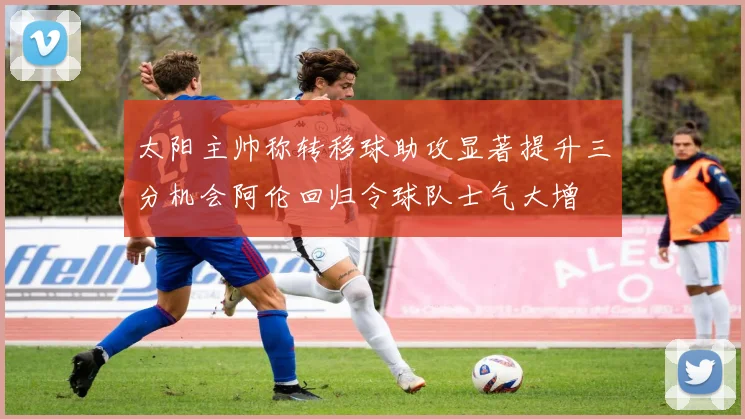 太阳主帅称转移球助攻显著提升三分机会阿伦回归令球队士气大增