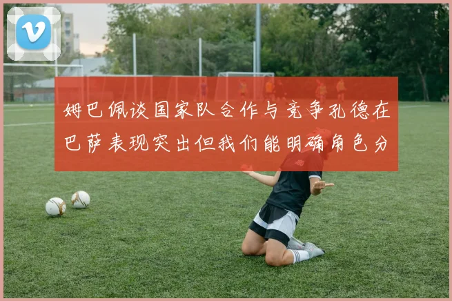 姆巴佩谈国家队合作与竞争孔德在巴萨表现突出但我们能明确角色分工